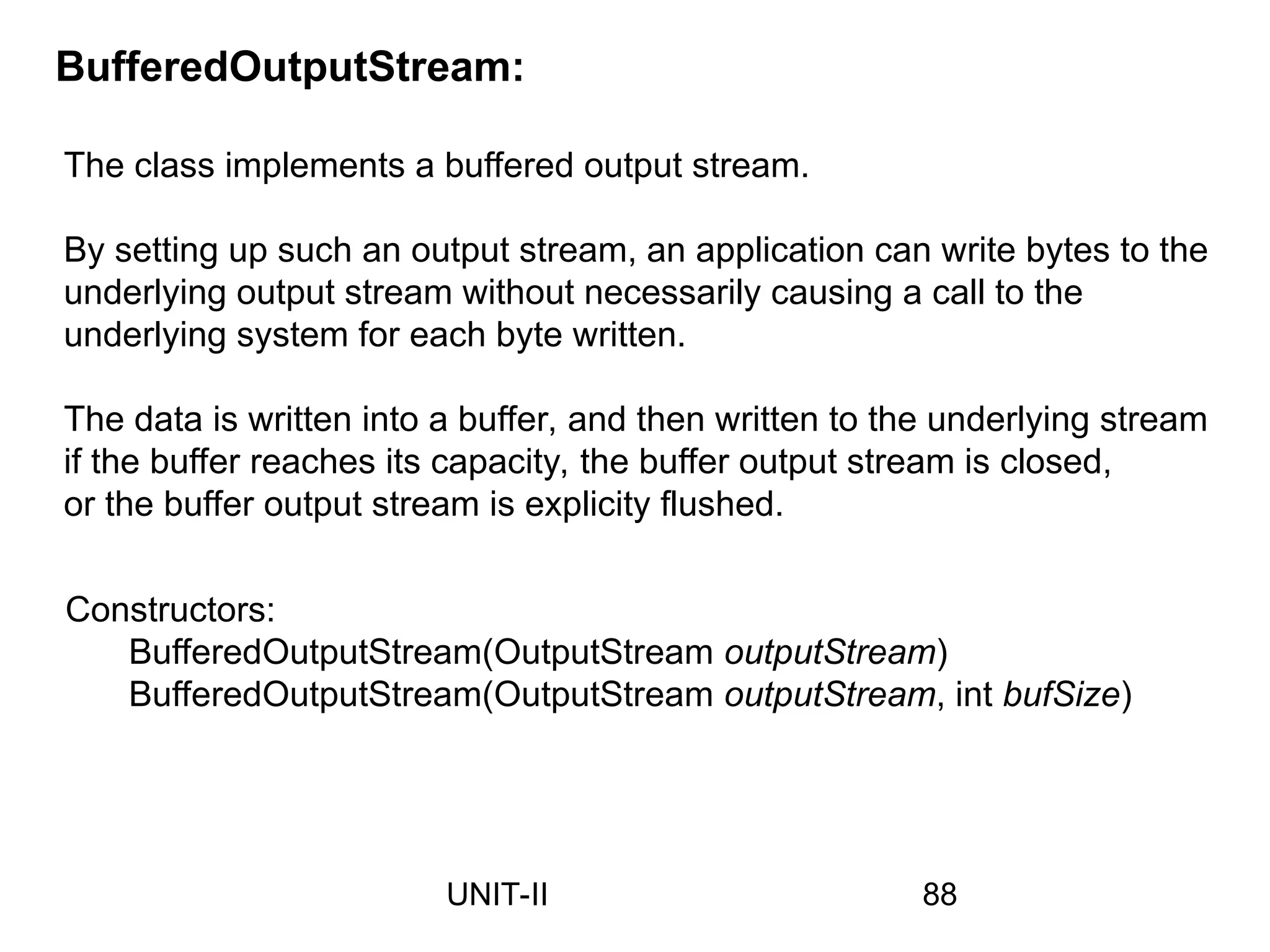The class implements a buffered output stream.
By setting up such an output stream, an application can write bytes to the
underlying output stream without necessarily causing a call to the
underlying system for each byte written.
The data is written into a buffer, and then written to the underlying stream
if the buffer reaches its capacity, the buffer output stream is closed,
or the buffer output stream is explicity flushed.
BufferedOutputStream:
Constructors:
BufferedOutputStream(OutputStream outputStream)
BufferedOutputStream(OutputStream outputStream, int bufSize)
88
UNIT-II
 