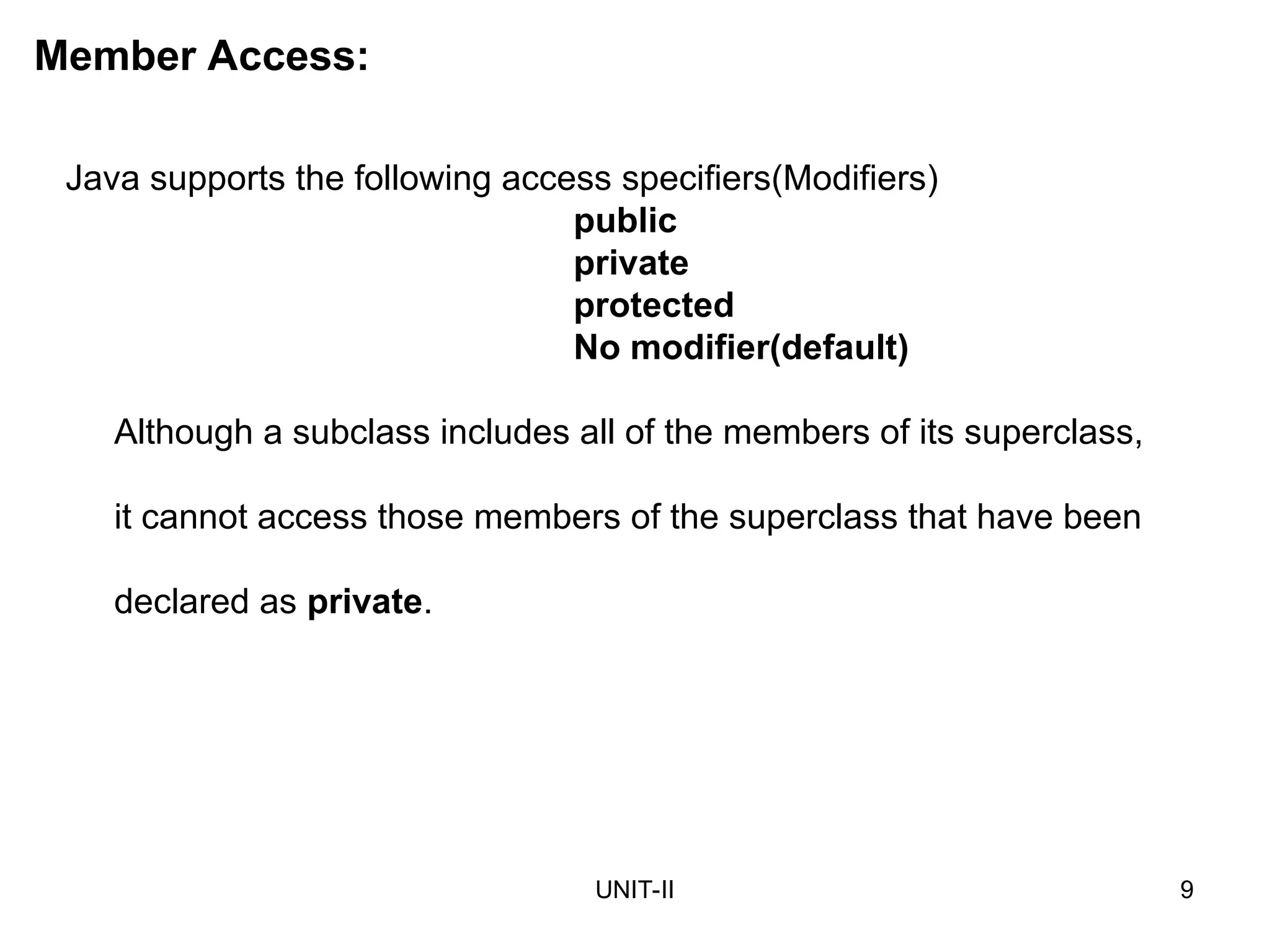 UNIT-II 9
Java supports the following access specifiers(Modifiers)
public
private
protected
No modifier(default)
Although a subclass includes all of the members of its superclass,
it cannot access those members of the superclass that have been
declared as private.
Member Access:
 