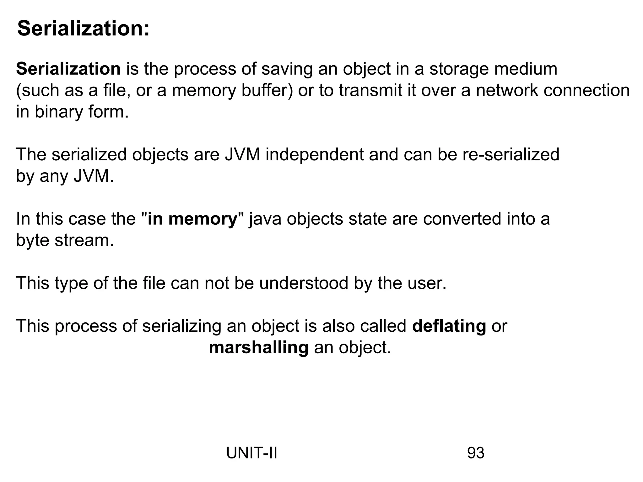 Serialization:
Serialization is the process of saving an object in a storage medium
(such as a file, or a memory buffer) or to transmit it over a network connection
in binary form.
The serialized objects are JVM independent and can be re-serialized
by any JVM.
In this case the "in memory" java objects state are converted into a
byte stream.
This type of the file can not be understood by the user.
This process of serializing an object is also called deflating or
marshalling an object.
93
UNIT-II
 