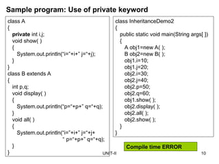UNIT-II 10
Sample program: Use of private keyword
class A
{
private int i,j;
void show( )
{
System.out.println(“i=”+i+” j=“+j);
}
}
class B extends A
{
int p,q;
void display( )
{
System.out.println(“p=“+p+” q=“+q);
}
void all( )
{
System.out.println(“i=”+i+” j=“+j+
“ p=“+p+” q=“+q);
}
}
class InheritanceDemo2
{
public static void main(String args[ ])
{
A obj1=new A( );
B obj2=new B( );
obj1.i=10;
obj1.j=20;
obj2.i=30;
obj2.j=40;
obj2.p=50;
obj2.q=60;
obj1.show( );
obj2.display( );
obj2.all( );
obj2.show( );
}
}
Compile time ERROR
 