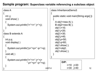 UNIT-II 12
Sample program: Superclass variable referencing a subclass object
class A
{
int i,j;
void show( )
{
System.out.println(“i=”+i+” j=“+j);
}
}
class B extends A
{
int p,q;
void display( )
{
System.out.println(“p=“+p+” q=“+q);
}
void all( )
{
System.out.println(“i=”+i+” j=“+j+
“ p=“+p+” q=“+q);
}
}
class InheritanceDemo3
{
public static void main(String args[ ])
{
A obj1=new A( );
B obj2=new B( );
obj1.i=10;
obj1.j=20;
obj2.i=30;
obj2.j=40;
obj2.p=50;
obj2.q=60;
obj1.show( );
obj1=obj2;
obj1.show( );
}
}
O/P:
i=10 j=20
i=30 j=40
 