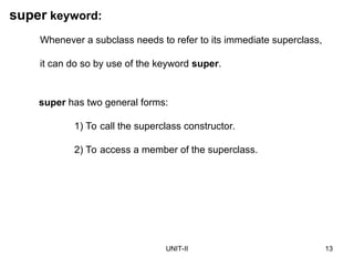 UNIT-II 13
super keyword:
super has two general forms:
1) To call the superclass constructor.
2) To access a member of the superclass.
Whenever a subclass needs to refer to its immediate superclass,
it can do so by use of the keyword super.
 
