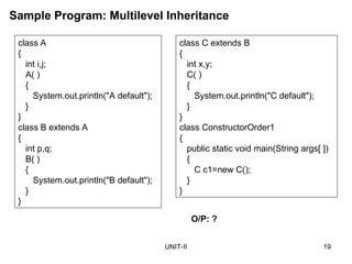 UNIT-II 19
class A
{
int i,j;
A( )
{
System.out.println("A default");
}
}
class B extends A
{
int p,q;
B( )
{
System.out.println("B default");
}
}
Sample Program: Multilevel Inheritance
O/P: ?
class C extends B
{
int x,y;
C( )
{
System.out.println("C default");
}
}
class ConstructorOrder1
{
public static void main(String args[ ])
{
C c1=new C();
}
}
 