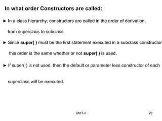 UNIT-II 20
► If super( ) is not used, then the default or parameter less constructor of each
superclass will be executed.
In what order Constructors are called:
► In a class hierarchy, constructors are called in the order of derivation,
from superclass to subclass.
► Since super( ) must be the first statement executed in a subclass constructor,
this order is the same whether or not super( ) is used.
 