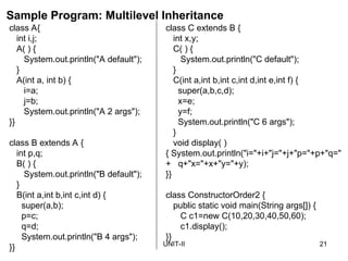 UNIT-II 21
class C extends B {
int x,y;
C( ) {
System.out.println("C default");
}
C(int a,int b,int c,int d,int e,int f) {
super(a,b,c,d);
x=e;
y=f;
System.out.println("C 6 args");
}
void display( )
{ System.out.println("i="+i+"j="+j+"p="+p+"q="
+ q+"x="+x+"y="+y);
}}
class ConstructorOrder2 {
public static void main(String args[]) {
C c1=new C(10,20,30,40,50,60);
c1.display();
}}
class A{
int i,j;
A( ) {
System.out.println("A default");
}
A(int a, int b) {
i=a;
j=b;
System.out.println("A 2 args");
}}
class B extends A {
int p,q;
B( ) {
System.out.println("B default");
}
B(int a,int b,int c,int d) {
super(a,b);
p=c;
q=d;
System.out.println("B 4 args");
}}
Sample Program: Multilevel Inheritance
 