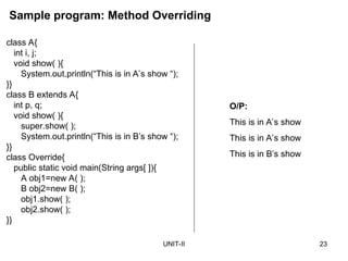 UNIT-II 23
class A{
int i, j;
void show( ){
System.out.println(“This is in A’s show “);
}}
class B extends A{
int p, q;
void show( ){
super.show( );
System.out.println(“This is in B’s show “);
}}
class Override{
public static void main(String args[ ]){
A obj1=new A( );
B obj2=new B( );
obj1.show( );
obj2.show( );
}}
Sample program: Method Overriding
O/P:
This is in A’s show
This is in A’s show
This is in B’s show
 