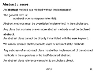UNIT-II 26
Abstract classes:
An abstract method is a method without implementation.
The general form is:
abstract type name(parameter-list);
Abstract methods must be overridden(implemented) in the subclasses.
Any class that contains one or more abstract methods must be declared
abstract.
An abstract class cannot be directly instantiated with the new keyword.
We cannot declare abstract constructors or abstract static methods.
Any subclass of an abstract class must either implement all of the abstract
methods in the superclass or be itself declared abstract.
An abstract class reference can point to a subclass object.
 