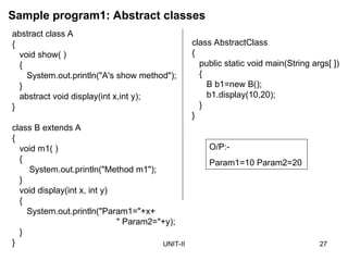 UNIT-II 27
abstract class A
{
void show( )
{
System.out.println("A's show method");
}
abstract void display(int x,int y);
}
class B extends A
{
void m1( )
{
System.out.println("Method m1");
}
void display(int x, int y)
{
System.out.println("Param1="+x+
" Param2="+y);
}
}
Sample program1: Abstract classes
O/P:-
Param1=10 Param2=20
class AbstractClass
{
public static void main(String args[ ])
{
B b1=new B();
b1.display(10,20);
}
}
 