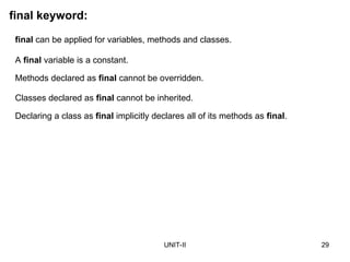 UNIT-II 29
final keyword:
final can be applied for variables, methods and classes.
A final variable is a constant.
Methods declared as final cannot be overridden.
Classes declared as final cannot be inherited.
Declaring a class as final implicitly declares all of its methods as final.
 