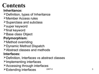 UNIT-II 3
Contents
Inheritance:
Definition, types of Inheritance
Member Access rules
Superclass and subclass
super keyword
final keyword
Base class Object
Polymorphism:
Method overriding
Dynamic Method Dispatch
Abstract classes and methods
Interfaces:
Definition, Interfaces vs abstract classes
Implementing interfaces
Accessing through interfaces
Extending interfaces
 