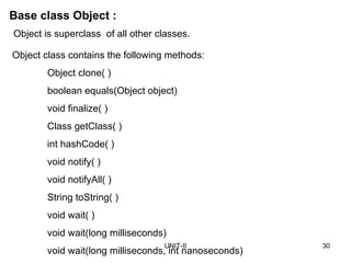 UNIT-II 30
Base class Object :
Object class contains the following methods:
Object clone( )
boolean equals(Object object)
void finalize( )
Class getClass( )
int hashCode( )
void notify( )
void notifyAll( )
String toString( )
void wait( )
void wait(long milliseconds)
void wait(long milliseconds, int nanoseconds)
Object is superclass of all other classes.
 