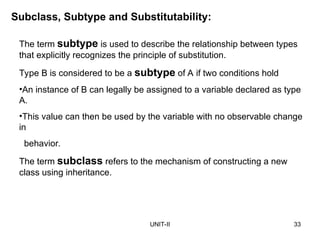 UNIT-II 33
Subclass, Subtype and Substitutability:
The term subtype is used to describe the relationship between types
that explicitly recognizes the principle of substitution.
Type B is considered to be a subtype of A if two conditions hold
•An instance of B can legally be assigned to a variable declared as type
A.
•This value can then be used by the variable with no observable change
in
behavior.
The term subclass refers to the mechanism of constructing a new
class using inheritance.
 
