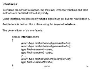UNIT-II 34
Interfaces:
Interfaces are similar to classes, but they lack instance variables and their
methods are declared without any body.
The general form of an interface is:
access interface name
{
return-type method-name1(parameter-list);
return-type method-name2(parameter-list);
type final-varname1=value;
type final-varname2=value;
// …
return-type method-nameN(parameter-list);
type final-varnameN=value;
}
Using interface, we can specify what a class must do, but not how it does it.
An interface is defined like a class using the keyword interface.
 
