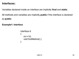 UNIT-II 35
Interfaces:
Variables declared inside an interface are implicitly final and static.
interface A
{
int i=10;
void firstMethod( );
}
Example1: Interface
All methods and variables are implicitly public if the interface is declared
as public.
 