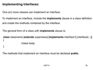 UNIT-II 36
Implementing Interfaces:
The methods that implement an interface must be declared public.
One (or) more classes can implement an interface.
To implement an interface, include the implements clause in a class definition
and create the methods contained by the interface.
The general form of a class with implements clause is:
class classname [extends superclass] [implements interface1[,interface2...]]
{
//class body
}
 