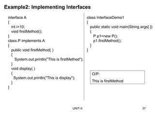 UNIT-II 37
Example2: Implementing Interfaces
interface A
{
int i=10;
void firstMethod();
}
class P implements A
{
public void firstMethod( )
{
System.out.println("This is firstMethod");
}
void display( )
{
System.out.println("This is display");
}
}
class InterfaceDemo1
{
public static void main(String args[ ])
{
P p1=new P();
p1.firstMethod();
}
}
O/P:
This is firstMethod
 