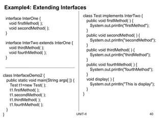 UNIT-II 40
Example4: Extending Interfaces
interface InterOne {
void firstMethod( );
void secondMethod( );
}
interface InterTwo extends InterOne {
void thirdMethod( );
void fourthMethod( );
}
class InterfaceDemo2 {
public static void main(String args[ ]) {
Test t1=new Test( );
t1.firstMethod( );
t1.secondMethod( );
t1.thirdMethod( );
t1.fourthMethod( );
}
}
class Test implements InterTwo {
public void firstMethod( ) {
System.out.println("firstMethod");
}
public void secondMethod( ) {
System.out.println("secondMethod");
}
public void thirdMethod( ) {
System.out.println("thirdMethod");
}
public void fourthMethod( ) {
System.out.println("fourthMethod");
}
void display( ) {
System.out.println("This is display");
}
}
 