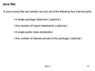 UNIT-II 41
Java file:
A Java source file can contain any (or) all of the following four internal parts:
• A single package statement ( optional )
• Any number of import statements ( optional )
• A single public class declaration
• Any number of classes private to the package ( optional )
 