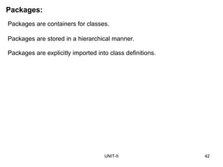 UNIT-II 42
Packages:
Packages are containers for classes.
Packages are stored in a hierarchical manner.
Packages are explicitly imported into class definitions.
 