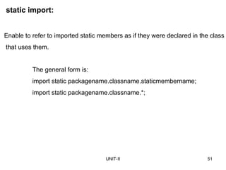 UNIT-II 51
static import:
The general form is:
import static packagename.classname.staticmembername;
import static packagename.classname.*;
Enable to refer to imported static members as if they were declared in the class
that uses them.
 
