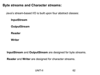 Byte streams and Character streams:
Java’s stream-based I/O is built upon four abstract classes:
InputStream
OutputStream
Reader
Writer
InputStream and OutputStream are designed for byte streams.
Reader and Writer are designed for character streams.
62
UNIT-II
 