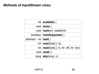 int available( )
void close( )
void mark(int readlimit)
boolean markSupported( )
abstract int read( )
int read(byte[ ] b)
int read(byte[ ] b, int off, int len)
void reset( )
long skip(long n)
Methods of InputStream class:
68
UNIT-II
 