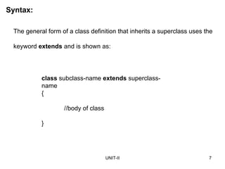 UNIT-II 7
The general form of a class definition that inherits a superclass uses the
keyword extends and is shown as:
class subclass-name extends superclass-
name
{
//body of class
}
Syntax:
 