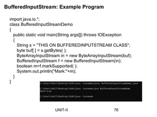 BufferedInputStream: Example Program
import java.io.*;
class BufferedInputStreamDemo
{
public static void main(String args[]) throws IOException
{
String s = "THIS ON BUFFEREDINPUTSTREAM CLASS";
byte buf[ ] = s.getBytes( );
ByteArrayInputStream in = new ByteArrayInputStream(buf);
BufferedInputStream f = new BufferedInputStream(in);
boolean m=f.markSupported( );
System.out.println("Mark:"+m);
}
}
76
UNIT-II
 