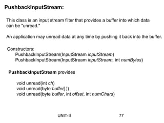 PushbackInputStream:
This class is an input stream filter that provides a buffer into which data
can be "unread."
An application may unread data at any time by pushing it back into the buffer.
Constructors:
PushbackInputStream(InputStream inputStream)
PushbackInputStream(InputStream inputStream, int numBytes)
PushbackInputStream provides
void unread(int ch)
void unread(byte buffer[ ])
void unread(byte buffer, int offset, int numChars)
77
UNIT-II
 