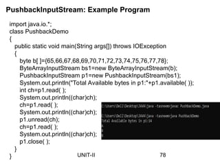 PushbackInputStream: Example Program
78
UNIT-II
import java.io.*;
class PushbackDemo
{
public static void main(String args[]) throws IOException
{
byte b[ ]={65,66,67,68,69,70,71,72,73,74,75,76,77,78};
ByteArrayInputStream bs1=new ByteArrayInputStream(b);
PushbackInputStream p1=new PushbackInputStream(bs1);
System.out.println("Total Available bytes in p1:"+p1.available( ));
int ch=p1.read( );
System.out.println((char)ch);
ch=p1.read( );
System.out.println((char)ch);
p1.unread(ch);
ch=p1.read( );
System.out.println((char)ch);
p1.close( );
}
}
 