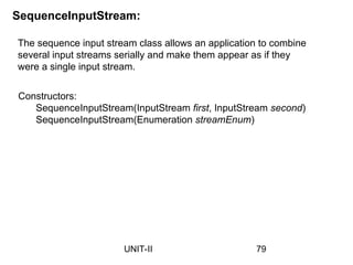 SequenceInputStream:
The sequence input stream class allows an application to combine
several input streams serially and make them appear as if they
were a single input stream.
Constructors:
SequenceInputStream(InputStream first, InputStream second)
SequenceInputStream(Enumeration streamEnum)
79
UNIT-II
 