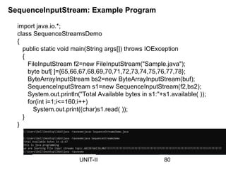 SequenceInputStream: Example Program
import java.io.*;
class SequenceStreamsDemo
{
public static void main(String args[]) throws IOException
{
FileInputStream f2=new FileInputStream("Sample.java");
byte buf[ ]={65,66,67,68,69,70,71,72,73,74,75,76,77,78};
ByteArrayInputStream bs2=new ByteArrayInputStream(buf);
SequenceInputStream s1=new SequenceInputStream(f2,bs2);
System.out.println("Total Available bytes in s1:"+s1.available( ));
for(int i=1;i<=160;i++)
System.out.print((char)s1.read( ));
}
}
80
UNIT-II
 