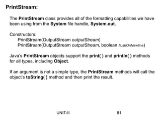 The PrintStream class provides all of the formatting capabilities we have
been using from the System file handle, System.out.
Constructors:
PrintStream(OutputStream outputStream)
PrintStream(OutputStream outputStream, boolean flushOnNewline)
Java’s PrintStream objects support the print( ) and println( ) methods
for all types, including Object.
If an argument is not a simple type, the PrintStream methods will call the
object’s toString( ) method and then print the result.
PrintStream:
81
UNIT-II
 
