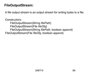 A file output stream is an output stream for writing bytes to a file.
FileOutputStream:
Constructors:
FileOutputStream(String filePath)
FileOutputStream(File fileObj)
FileOutputStream(String filePath, boolean append)
FileOutputStream(File fileObj, boolean append)
84
UNIT-II
 