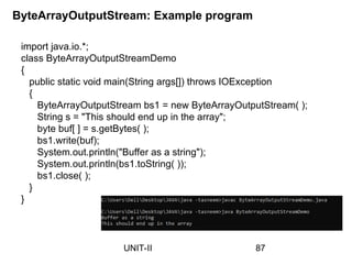 import java.io.*;
class ByteArrayOutputStreamDemo
{
public static void main(String args[]) throws IOException
{
ByteArrayOutputStream bs1 = new ByteArrayOutputStream( );
String s = "This should end up in the array";
byte buf[ ] = s.getBytes( );
bs1.write(buf);
System.out.println("Buffer as a string");
System.out.println(bs1.toString( ));
bs1.close( );
}
}
ByteArrayOutputStream: Example program
87
UNIT-II
 