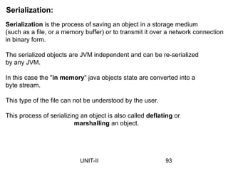 Serialization:
Serialization is the process of saving an object in a storage medium
(such as a file, or a memory buffer) or to transmit it over a network connection
in binary form.
The serialized objects are JVM independent and can be re-serialized
by any JVM.
In this case the "in memory" java objects state are converted into a
byte stream.
This type of the file can not be understood by the user.
This process of serializing an object is also called deflating or
marshalling an object.
93
UNIT-II
 