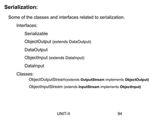 Serialization:
Some of the classes and interfaces related to serialization.
Interfaces:
Serializable
ObjectOutput (extends DataOutput)
DataOutput
ObjectInput (extends DataInput)
DataInput
Classes:
ObjectOutputStream(extends OutputStream implements ObjectOutput)
ObjectInputStream (extends InputStream implements ObjectInput)
94
UNIT-II
 