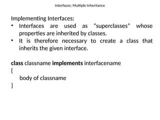 Interfaces: Multiple Inheritance
Implementing Interfaces:
• Interfaces are used as “superclasses” whose
properties are inherited by classes.
• It is therefore necessary to create a class that
inherits the given interface.
class classname implements interfacename
{
body of classname
}
 