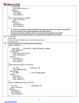 11
protected:
void Association();
public:
Branch();
void Add();
void Show();
};
class Outlet:public Branch
{ char State[25];
public:
Outlet();
void Enter();
void Output();
};
(i) Which class' constructor will be called first at the time of declaration of an object of class Outlet?
(ii) How many bytes does a object belonging to class Outlet require?
(iii) Name the member function(s), which are accessed from the object(s) of class Outlet.
(iv) Name the data member(s), which are accessible from the object(s) of class Branch.
Ans. (i) class MNC
(ii) 129 Bytes
(iii) Enter(), Output(), Add(), Show(), EnterData(), DisplayData()
(iv) Country[25]
25. Answer the questions (i) and (iv) based on the following:
class Director
{
long DID; //Director identification number
char Name[20];
protected:
char Description[40];
void Allocate();
public:
Director();
void Assign();
void Show();
};
class Factory:public Director
{
int FID; //Factory ID
char Address[20];
protected:
int NOE // No Of Employees
public:
Factory();
void Input();
void Output();
};
class ShowRoom:private Factory
{
int SID; //ShowRoom ID
char City[20];
public:
ShowRoom();
void Enter();
void Display();
};
http://cbsecsnip.in
 