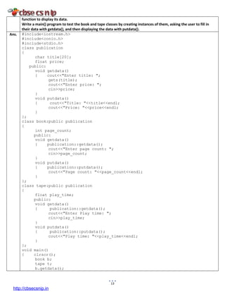 13
function to display its data.
Write a main() program to test the book and tape classes by creating instances of them, asking the user to fill in
their data with getdata(), and then displaying the data with putdata().
Ans. #include<iostream.h>
#include<conio.h>
#include<stdio.h>
class publication
{
char title[20];
float price;
public:
void getdata()
{ cout<<"Enter title: ";
gets(title);
cout<<"Enter price: ";
cin>>price;
}
void putdata()
{ cout<<"Title: "<<title<<endl;
cout<<"Price: "<<price<<endl;
}
};
class book:public publication
{
int page_count;
public:
void getdata()
{ publication::getdata();
cout<<"Enter page count: ";
cin>>page_count;
}
void putdata()
{ publication::putdata();
cout<<"Page count: "<<page_count<<endl;
}
};
class tape:public publication
{
float play_time;
public:
void getdata()
{ publication::getdata();
cout<<"Enter Play time: ";
cin>>play_time;
}
void putdata()
{ publication::putdata();
cout<<"Play time: "<<play_time<<endl;
}
};
void main()
{ clrscr();
book b;
tape t;
b.getdata();
http://cbsecsnip.in
 