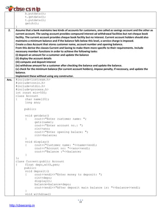 14
b.putdata();
t.getdata();
t.putdata();
getch();
}
2. Assume that a bank maintains two kinds of accounts for customers, one called as savings account and the other as
current account. The saving account provides compound interest ad withdrawal facilities but not cheque book
facility. The current account provides cheque book facility but no interest. Current account holders should also
maintains a minimum balance and if the balance falls below this level, a service charge is imposed.
Create a class Account that stores customer name, account number and opening balance.
From this derive the classes Current and Saving to make them more specific to their requirements. Include
necessary member functions in order to achieve the following tasks:
(i) deposit an amount for a customer and update the balance
(ii) display the account details
(iii) compute and deposit interest
(iv) withdraw amount for a customer after checking the balance and update the balance.
(v) check for the minimum balance (for current account holders), impose penalty, if necessary, and update the
balance.
Implement these without using any constructor.
Ans. #include<iostream.h>
#include<conio.h>
#include<stdio.h>
#include<process.h>
int const min=500;
class Account
{ char name[20];
long ano;
public:
void getdata()
{ cout<<"Enter customer name: ";
gets(name);
cout<<"Enter account no.: ";
cin>>ano;
cout<<"Enter opening balace: ";
cin>>balance;
}
void display()
{ cout<<"Customer name: "<<name<<endl;
cout<<"Account no: "<<ano<<endl;
cout<<"Balance :"<<balance;
}
};
class Current:public Account
{ float depo,with,pen;
public:
void deposit()
{ cout<<endl<<"Enter money to deposit: ";
cin>>depo;
display();
balance=balance+depo;
cout<<endl<<"After deposit main balance is: "<<balance<<endl;
}
void withdraw()
http://cbsecsnip.in
 