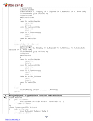16
{ c.getdata();
c.check_bal();
l2:cout<<"n 1. Display n 2.Deposit n 3.Withdraw n 4. Exit n";
cout<<"Enter your choice: ";
cin>>choice;
switch(choice)
{
case 1: c.display();
goto l2;
break;
case 2: c.deposit();
goto l2;
break;
case 3: c.withdraw();
goto l2;
break;
case 4: exit(0);
}
}
else if(ch=='S'||ch=='s')
{ s.getdata();
l1:cout<<"n 1. Display n 2.Deposit n 3.Withdraw n 4.Calculate
iterest n 5. Exit n";
cout<<"Enter your choice: ";
cin>>ch2;
switch(ch2)
{
case 1: s.display();
goto l1;
break;
case 2: s.deposit();
goto l1;
break;
case 3: s.withdraw();
goto l1;
break;
case 4: s.cal_intr();
goto l1;
break;
case 5: exit(0);
}
}
else
cout<<"Wrong choice..........."<<endl;
getch();
}
3. Modify the program 2 of Type C to include constructors for the three classes.
Ans. class Account
{ public Account()
{ strcpy(name,"NULL"); ano=0; balance=0.0; }
// same as above
};
class Current:public Account
{ public Current()
{ depo=0.0;with=0.0;pen=0.0; }
// same as above
http://cbsecsnip.in
 