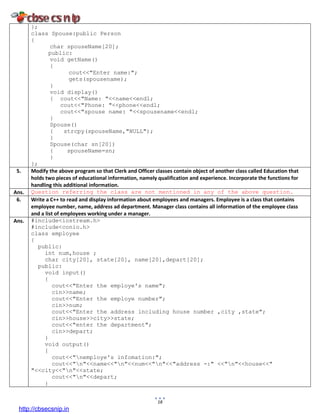 18
};
class Spouse:public Person
{
char spouseName[20];
public:
void getName()
{
cout<<"Enter name:";
gets(spousename);
}
void display()
{ cout<<"Name: "<<name<<endl;
cout<<"Phone: "<<phone<<endl;
cout<<"spouse name: "<<spousename<<endl;
}
Spouse()
{ strcpy(spouseName,"NULL");
}
Spouse(char sn[20])
{ spouseName=sn;
}
};
5. Modify the above program so that Clerk and Officer classes contain object of another class called Education that
holds two pieces of educational information, namely qualification and experience. Incorporate the functions for
handling this additional information.
Ans. Question referring the class are not mentioned in any of the above question.
6. Write a C++ to read and display information about employees and managers. Employee is a class that contains
employee number, name, address ad department. Manager class contains all information of the employee class
and a list of employees working under a manager.
Ans. #include<iostream.h>
#include<conio.h>
class employee
{
public:
int num,house ;
char city[20], state[20], name[20],depart[20];
public:
void input()
{
cout<<"Enter the employe's name";
cin>>name;
cout<<"Enter the employe number";
cin>>num;
cout<<"Enter the address including house number ,city ,state";
cin>>house>>city>>state;
cout<<"enter the department";
cin>>depart;
}
void output()
{
cout<<"nemploye's infomation:";
cout<<"n"<<name<<"n"<<num<<"n"<<"address -:" <<"n"<<house<<"
"<<city<<"n"<<state;
cout<<"n"<<depart;
}
http://cbsecsnip.in
 