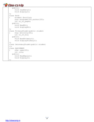 20
public:
void readData();
void display();
};
class Book
{ student Enrollno;
char bookname[20],author[20];
int no_of_pages;
public:
void ReadB();
void displayB();
};
class PrimaryStudet:public student
{ char Activity[20];
int no_of_hrs;
public:
void ReadPrimary();
void DisplayPrimary();
};
class SecondaryStudet:public student
{};
class EQUIPMENT
{ char name[20];
int role;
public:
void ReadEquip();
void Display();
};
http://cbsecsnip.in
 