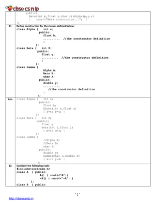 4
public:
Beta(int p,float q,char r):Alpha(p,q,r)
{ cout<<"Beta constructor..."; }
};
11. Define constructors for the classes defined below:
class Alpha { int a;
public:
float b;
.......... //the constructor definition
:
};
class Beta { int P;
public:
float q;
.......... //the constructor definition
:
};
class Gamma {
Alpha A;
Beta B;
char X;
public:
double y;
..........
//the constructor definition
:
};
Ans. class Alpha { int a;
public:
float b;
Alpha(int x,float y)
{ a=x; b=y; }
};
class Beta { int P;
public:
float q;
Beta(int i,float j)
{ p=i; q=j; }
};
class Gamma {
//Alpha A;
//Beta B;
char X;
public:
double y;
Gamma(char c,double d)
{ x=c; y=d; }
};
12. Consider the following code:
#include<iostream.h>
class A { public:
A() { cout<<"A";}
~A() { cout<<"~A"; }
};
class B { public:
http://cbsecsnip.in
 