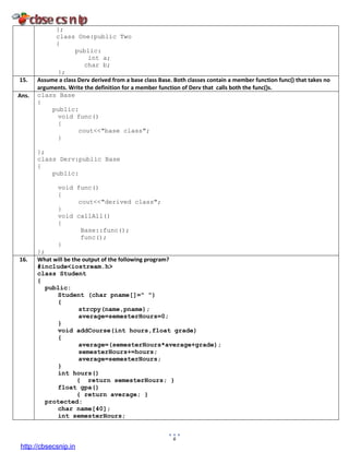6
};
class One:public Two
{
public:
int a;
char b;
};
15. Assume a class Derv derived from a base class Base. Both classes contain a member function func() that takes no
arguments. Write the definition for a member function of Derv that calls both the func()s.
Ans. class Base
{
public:
void func()
{
cout<<"base class";
}
};
class Derv:public Base
{
public:
void func()
{
cout<<"derived class";
}
void callAll()
{
Base::func();
func();
}
};
16. What will be the output of the following program?
#include<iostream.h>
class Student
{
public:
Student (char pname[]=" ")
{
strcpy(name,pname);
average=semesterHours=0;
}
void addCourse(int hours,float grade)
{
average=(semesterHours*average+grade);
semesterHours+=hours;
average=semesterHours;
}
int hours()
{ return semesterHours; }
float gpa()
{ return average; }
protected:
char name[40];
int semesterHours;
http://cbsecsnip.in
 