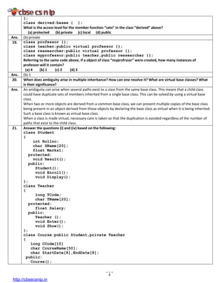 8
};
class derived:basex { };
What is the access level for the member function “setx” in the class “derived” above?
(a) protected (b) private (c) local (d) public
Ans. (b) private
19. class professor {};
class teacher:public virtual professor {};
class reasearcher:public virtual professor {};
class myprofessor:public teacher,public reasearcher {};
Referring to the same code above, if a object of class “myprofrssor” were created, how many instances of
professor will it contain?
(a) 4 (b) 1 (c) 2 (d) 3
Ans. (b) 1
20. When does ambiguity arise in multiple inheritance? How can one resolve it? What are virtual base classes? What
is their significance?
Ans. An ambiguity can arise when several paths exist to a class from the same base class. This means that a child class
could have duplicate sets of members inherited from a single base class. This can be solved by using a virtual base
class.
When two or more objects are derived from a common base class, we can prevent multiple copies of the base class
being present in an object derived from those objects by declaring the base class as virtual when it is being inherited.
Such a base class is known as virtual base class.
When a class is made virtual, necessary care is taken so that the duplication is avoided regardless of the number of
paths that exist to the child class.
21. Answer the questions (i) and (iv) based on the following:
class Student
{
int Rollno;
char SName[20];
float Marks1;
protected:
void Result();
public:
Student();
void Enroll();
void Display();
};
class Teacher
{
long TCode;
char TName[20];
protected:
float Salary;
public:
Teacher ();
void Enter();
void Show();
};
class Course:public Student,private Teacher
{
long CCode[10]
char CourseName[50];
char StartDate[8],EndDate[8];
public:
Course();
http://cbsecsnip.in
 