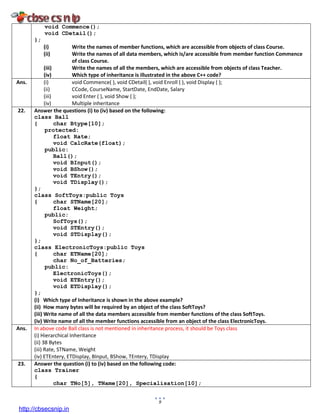 9
void Commence();
void CDetail();
};
(i) Write the names of member functions, which are accessible from objects of class Course.
(ii) Write the names of all data members, which is/are accessible from member function Commence
of class Course.
(iii) Write the names of all the members, which are accessible from objects of class Teacher.
(iv) Which type of inheritance is illustrated in the above C++ code?
Ans. (i) void Commence( ), void CDetail( ), void Enroll ( ), void Display ( );
(ii) CCode, CourseName, StartDate, EndDate, Salary
(iii) void Enter ( ), void Show ( );
(iv) Multiple inheritance
22. Answer the questions (i) to (iv) based on the following:
class Ball
{ char Btype[10];
protected:
float Rate;
void CalcRate(float);
public:
Ball();
void BInput();
void BShow();
void TEntry();
void TDisplay();
};
class SoftToys:public Toys
{ char STName[20];
float Weight;
public:
SofToys();
void STEntry();
void STDisplay();
};
class ElectronicToys:public Toys
{ char ETName[20];
char No_of_Batteries;
public:
ElectronicToys();
void ETEntry();
void ETDisplay();
};
(i) Which type of Inheritance is shown in the above example?
(ii) How many bytes will be required by an object of the class SoftToys?
(iii) Write name of all the data members accessible from member functions of the class SoftToys.
(iv) Write name of all the member functions accessible from an object of the class ElectronicToys.
Ans. In above code Ball class is not mentioned in inheritance process, it should be Toys class
(i) Hierarchical Inheritance
(ii) 38 Bytes
(iii) Rate, STName, Weight
(iv) ETEntery, ETDisplay, BInput, BShow, TEntery, TDisplay
23. Answer the question (i) to (iv) based on the following code:
class Trainer
{
char TNo[5], TName[20], Specialisation[10];
http://cbsecsnip.in
 