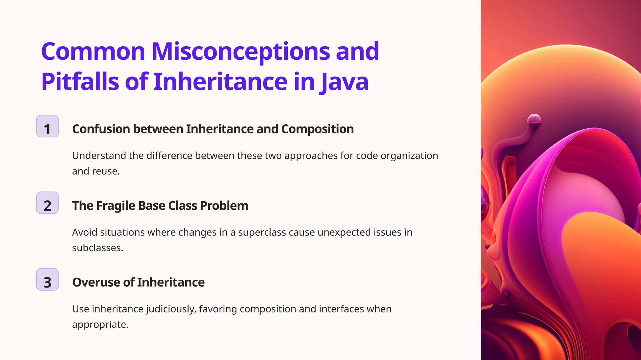 Common Misconceptions and Pitfalls of Inheritance in Java 1 Confusion between Inheritance and Composition Understand the difference between these two approaches for code organization and reuse. 2 The Fragile Base Class Problem Avoid situations where changes in a superclass cause unexpected issues in subclasses. 3 Overuse of Inheritance Use inheritance judiciously, favoring composition and interfaces when appropriate. 
