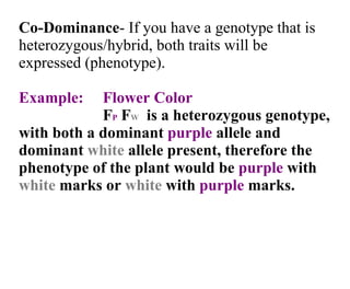 Co-Dominance - If you have a genotype that is heterozygous/hybrid, both traits will be expressed (phenotype).  Example:  Flower Color F P  F W   is a heterozygous genotype, with both a dominant  purple  allele and dominant  white  allele present, therefore the phenotype of the plant would be  purple  with  white  marks or  white  with  purple  marks. 